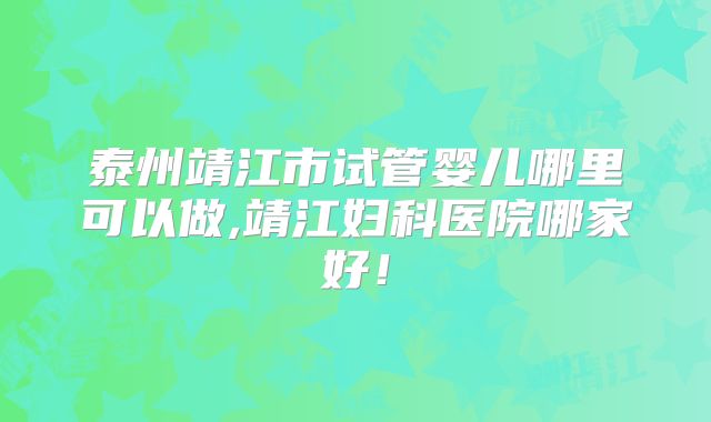 泰州靖江市试管婴儿哪里可以做,靖江妇科医院哪家好!