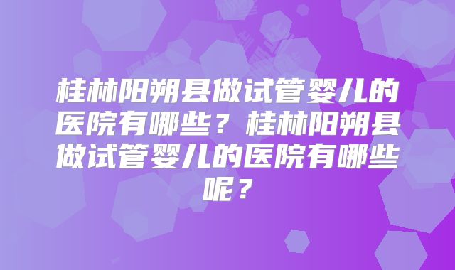 桂林阳朔县做试管婴儿的医院有哪些？桂林阳朔县做试管婴儿的医院有哪些呢？