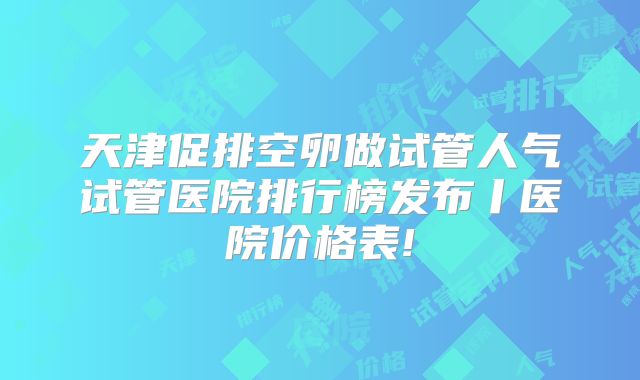 天津促排空卵做试管人气试管医院排行榜发布丨医院价格表!