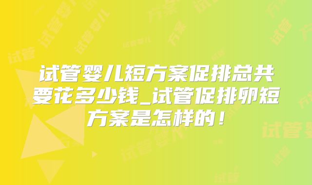 试管婴儿短方案促排总共要花多少钱_试管促排卵短方案是怎样的！