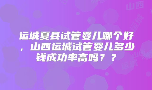 运城夏县试管婴儿哪个好,山西运城试管婴儿多少钱成功率高吗??