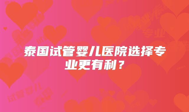 泰国试管婴儿医院选择专业更有利?