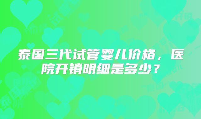 泰国三代试管婴儿价格,医院开销明细是多少?