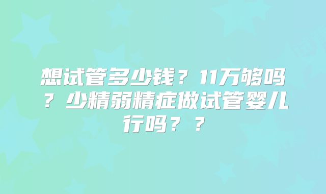 想试管多少钱?11万够吗?少精弱精症做试管婴儿行吗??
