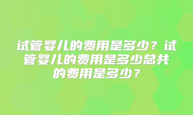 试管婴儿的费用是多少?试管婴儿的费用是多少总共的费用是多少?