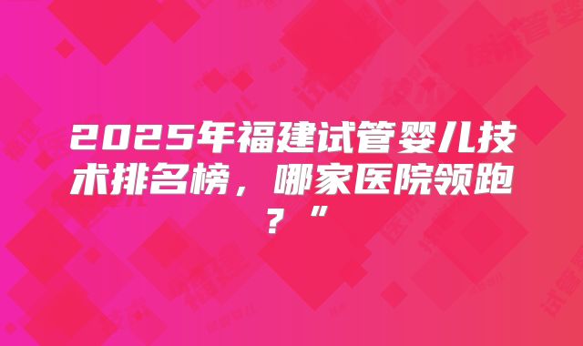 2025年福建试管婴儿技术排名榜,哪家医院领跑?”