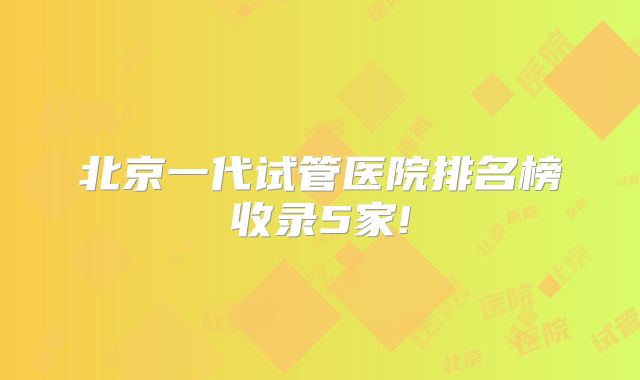 北京一代试管医院排名榜收录5家!
