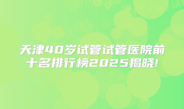 天津40岁试管试管医院前十名排行榜2025揭晓!