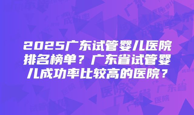 2025广东试管婴儿医院排名榜单?广东省试管婴儿成功率比较高的医院?