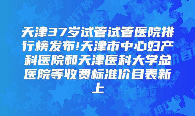 天津37岁试管试管医院排行榜发布!天津市中心妇产科医院和天津医科大学总医院等收费标准价目表新上