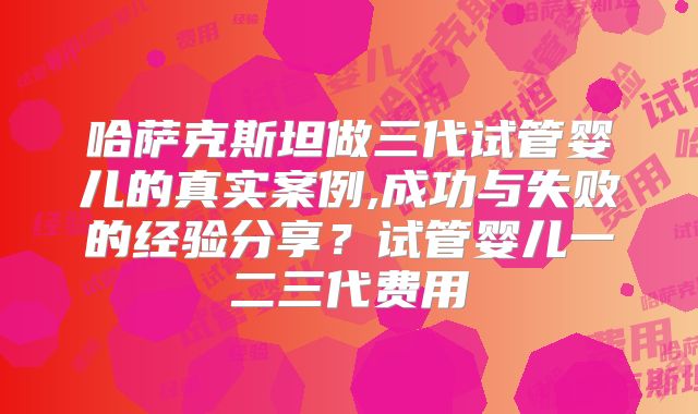 哈萨克斯坦做三代试管婴儿的真实案例,成功与失败的经验分享?试管婴儿一二三代费用