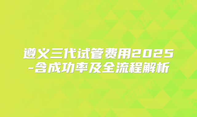 遵义三代试管费用2025-含成功率及全流程解析