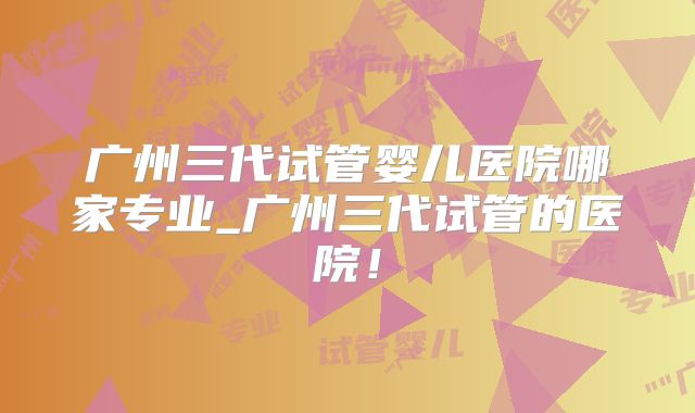 广州三代试管婴儿医院哪家专业_广州三代试管的医院!