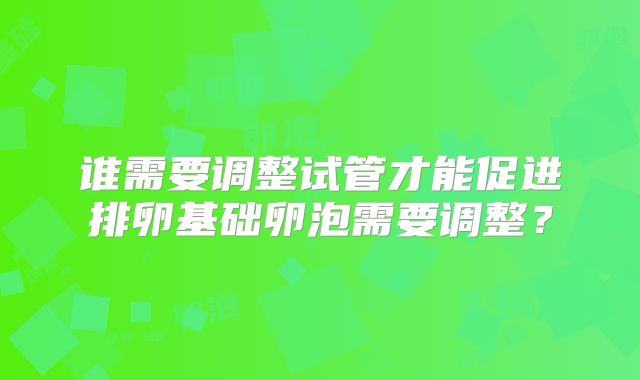 谁需要调整试管才能促进排卵基础卵泡需要调整?