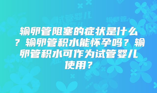 输卵管阻塞的症状是什么？输卵管积水能怀孕吗？输卵管积水可作为试管婴儿使用？