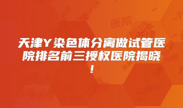 天津Y染色体分离做试管医院排名前三授权医院揭晓!