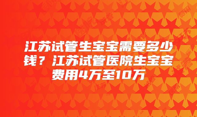 江苏试管生宝宝需要多少钱？江苏试管医院生宝宝费用4万至10万
