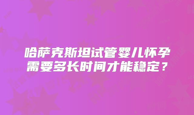 哈萨克斯坦试管婴儿怀孕需要多长时间才能稳定？