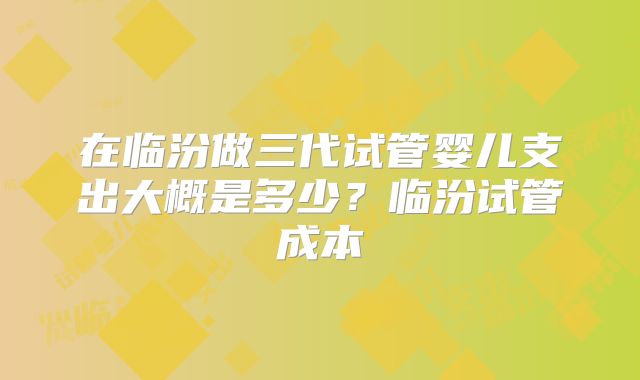 在临汾做三代试管婴儿支出大概是多少？临汾试管成本