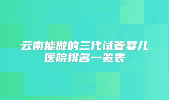云南能做的三代试管婴儿医院排名一览表