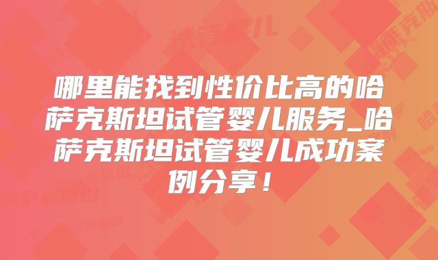 哪里能找到性价比高的哈萨克斯坦试管婴儿服务_哈萨克斯坦试管婴儿成功案例分享!