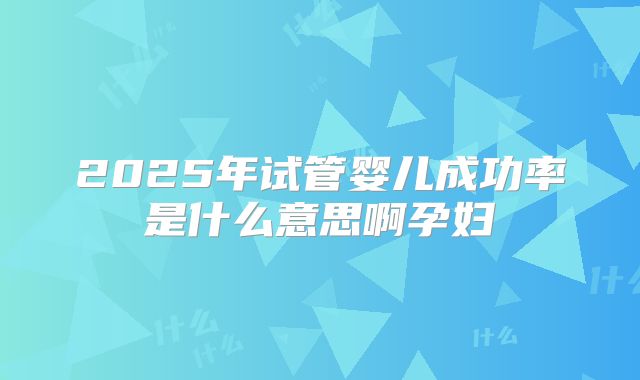 2025年试管婴儿成功率是什么意思啊孕妇