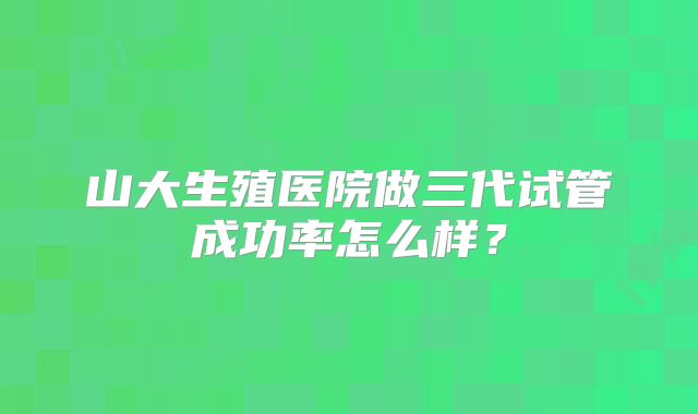 山大生殖医院做三代试管成功率怎么样？