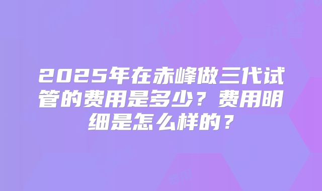 2025年在赤峰做三代试管的费用是多少?费用明细是怎么样的?