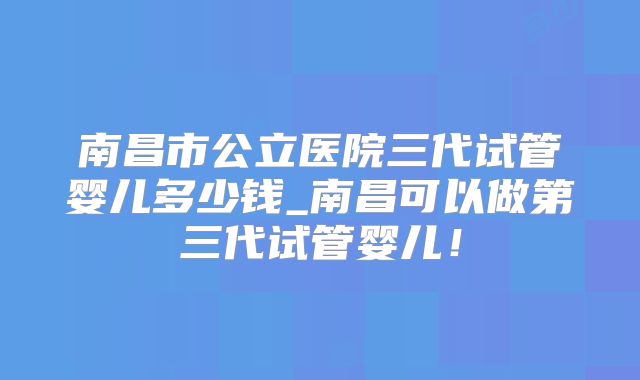 南昌市公立医院三代试管婴儿多少钱_南昌可以做第三代试管婴儿!