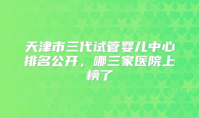 天津市三代试管婴儿中心排名公开，哪三家医院上榜了