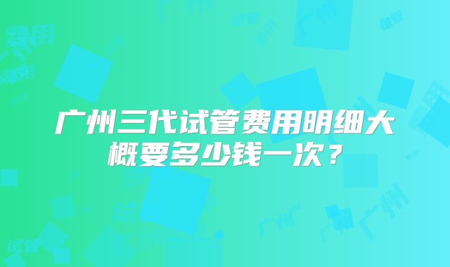 广州三代试管费用明细大概要多少钱一次？