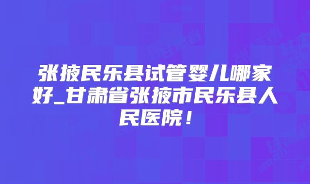 张掖民乐县试管婴儿哪家好_甘肃省张掖市民乐县人民医院!