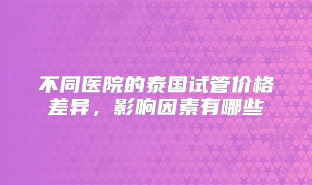 不同医院的泰国试管价格差异,影响因素有哪些
