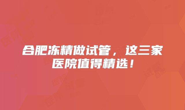 合肥冻精做试管，这三家医院值得精选！