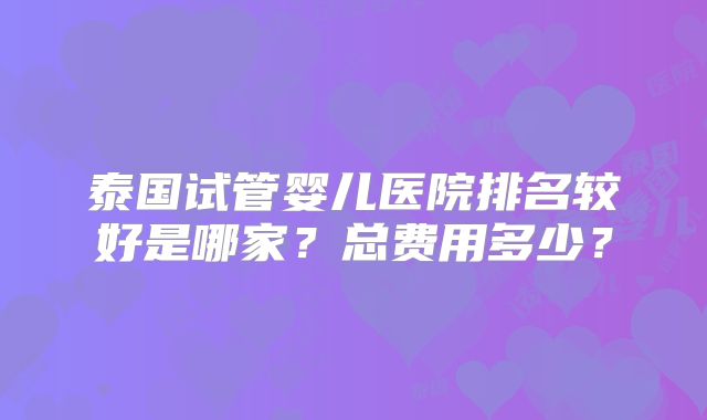 泰国试管婴儿医院排名较好是哪家?总费用多少?