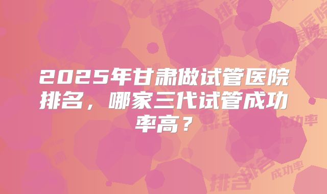 2025年甘肃做试管医院排名，哪家三代试管成功率高？