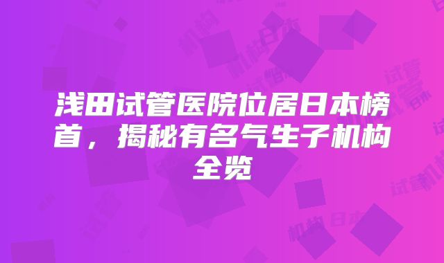 浅田试管医院位居日本榜首,揭秘有名气生子机构全览
