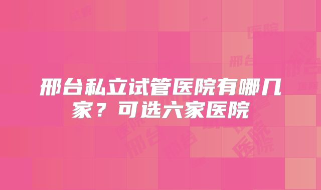 邢台私立试管医院有哪几家？可选六家医院