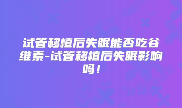 试管移植后失眠能否吃谷维素-试管移植后失眠影响吗!