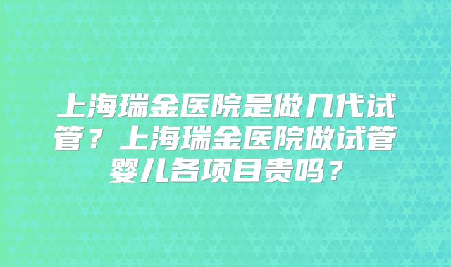 上海瑞金医院是做几代试管？上海瑞金医院做试管婴儿各项目贵吗？