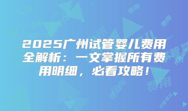 2025广州试管婴儿费用全解析:一文掌握所有费用明细,必看攻略!