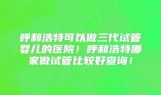 呼和浩特可以做三代试管婴儿的医院!呼和浩特哪家做试管比较好查询!