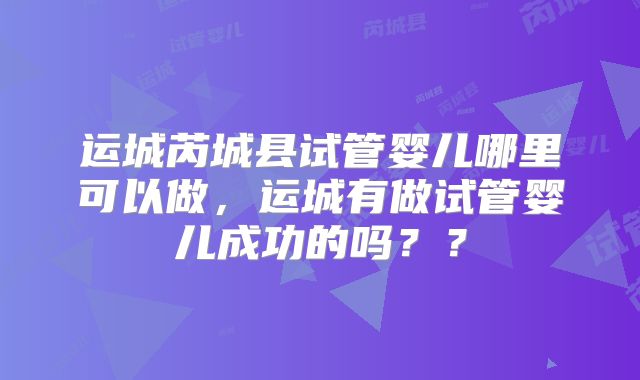 运城芮城县试管婴儿哪里可以做,运城有做试管婴儿成功的吗??