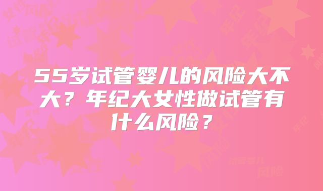 55岁试管婴儿的风险大不大?年纪大女性做试管有什么风险?