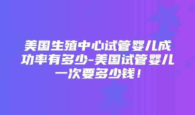 美国生殖中心试管婴儿成功率有多少-美国试管婴儿一次要多少钱!
