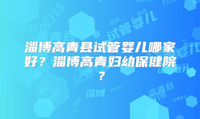淄博高青县试管婴儿哪家好?淄博高青妇幼保健院?