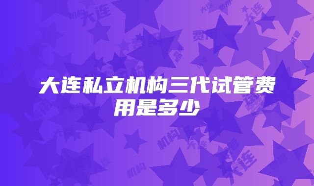 大连私立机构三代试管费用是多少