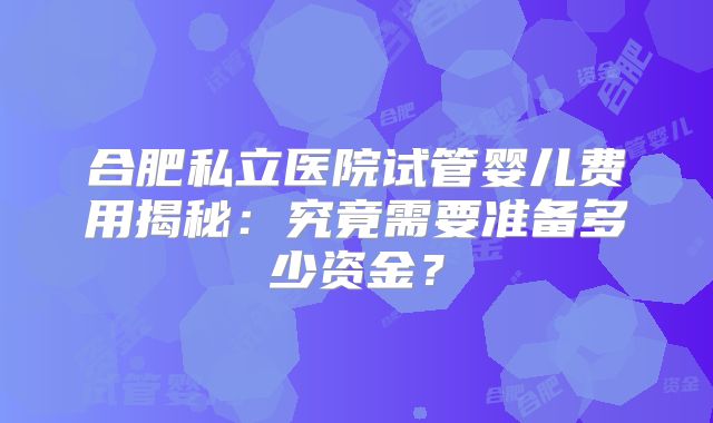 合肥私立医院试管婴儿费用揭秘:究竟需要准备多少资金?