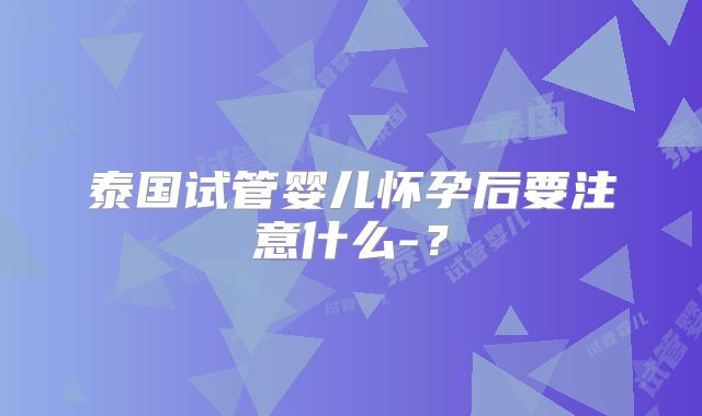 泰国试管婴儿怀孕后要注意什么-?