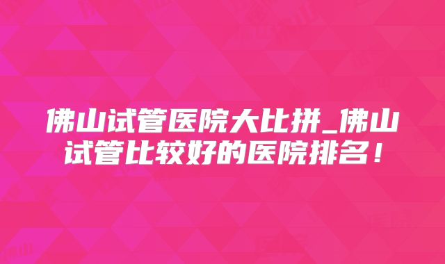 佛山试管医院大比拼_佛山试管比较好的医院排名!